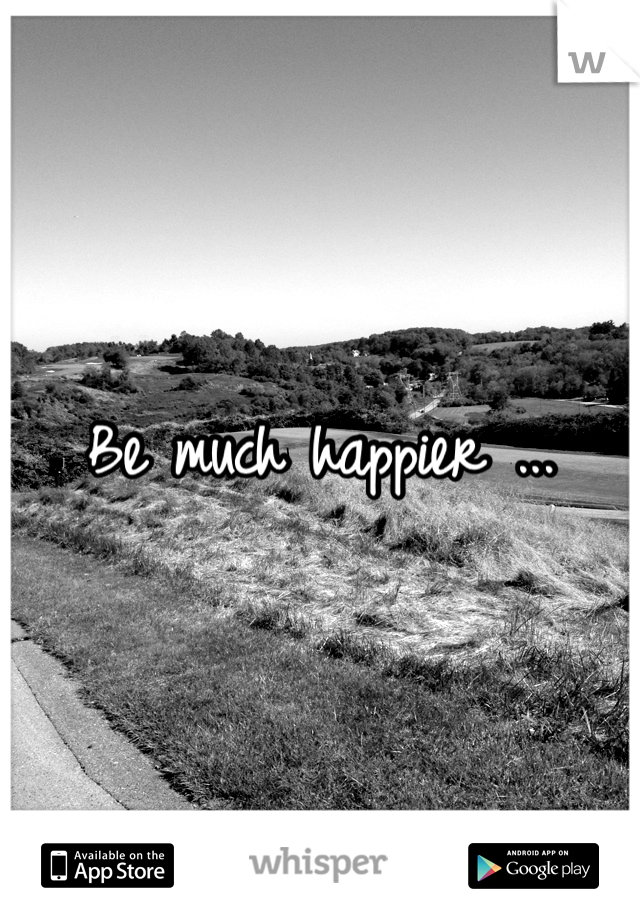 Be much happier ...