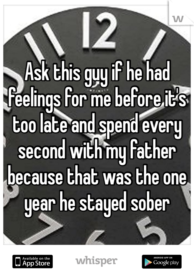 Ask this guy if he had feelings for me before it's too late and spend every second with my father because that was the one year he stayed sober 