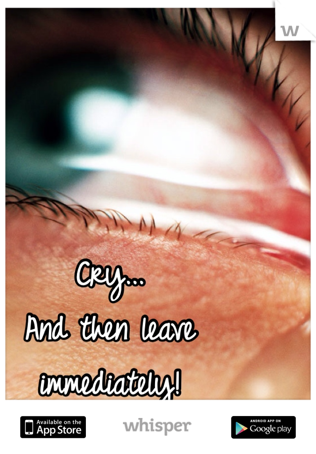 Cry...
And then leave immediately!