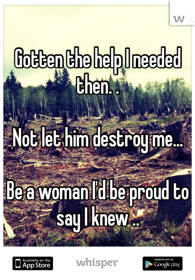 Gotten the help I needed then. . 

Not let him destroy me...

Be a woman I'd be proud to say I knew ..