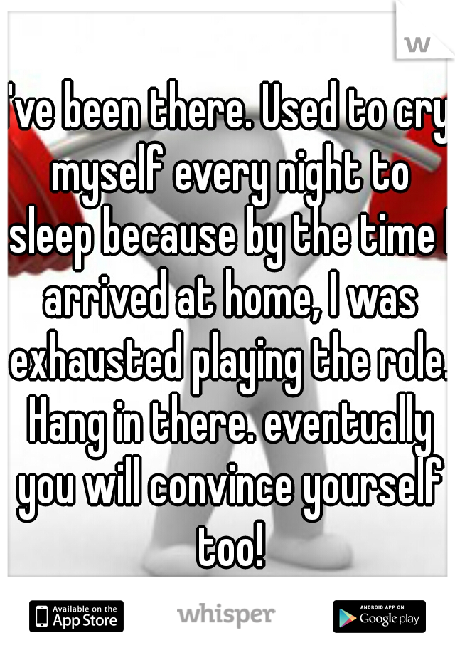 I've been there. Used to cry myself every night to sleep because by the time I arrived at home, I was exhausted playing the role. Hang in there. eventually you will convince yourself too!