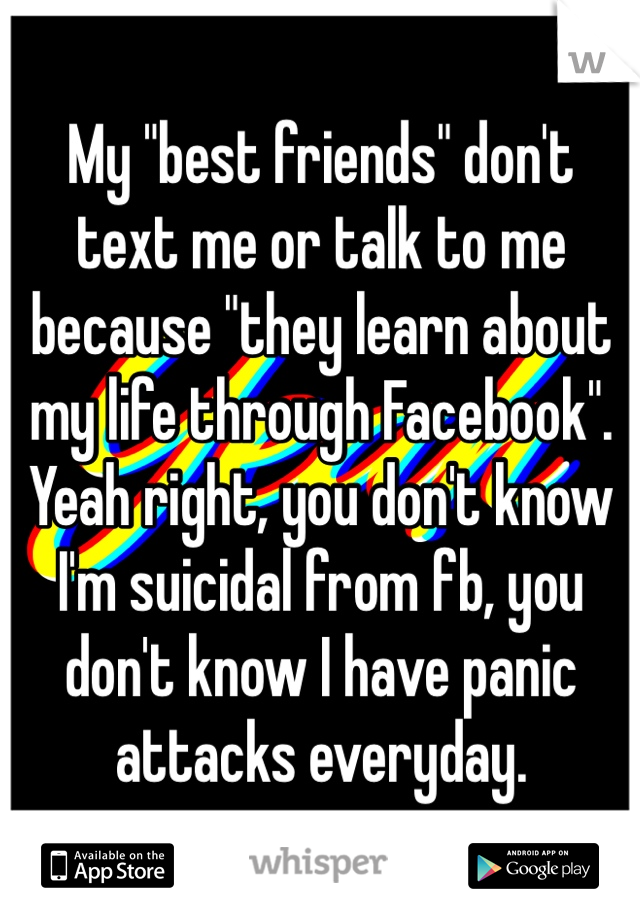 My "best friends" don't text me or talk to me because "they learn about my life through Facebook". Yeah right, you don't know I'm suicidal from fb, you don't know I have panic attacks everyday.