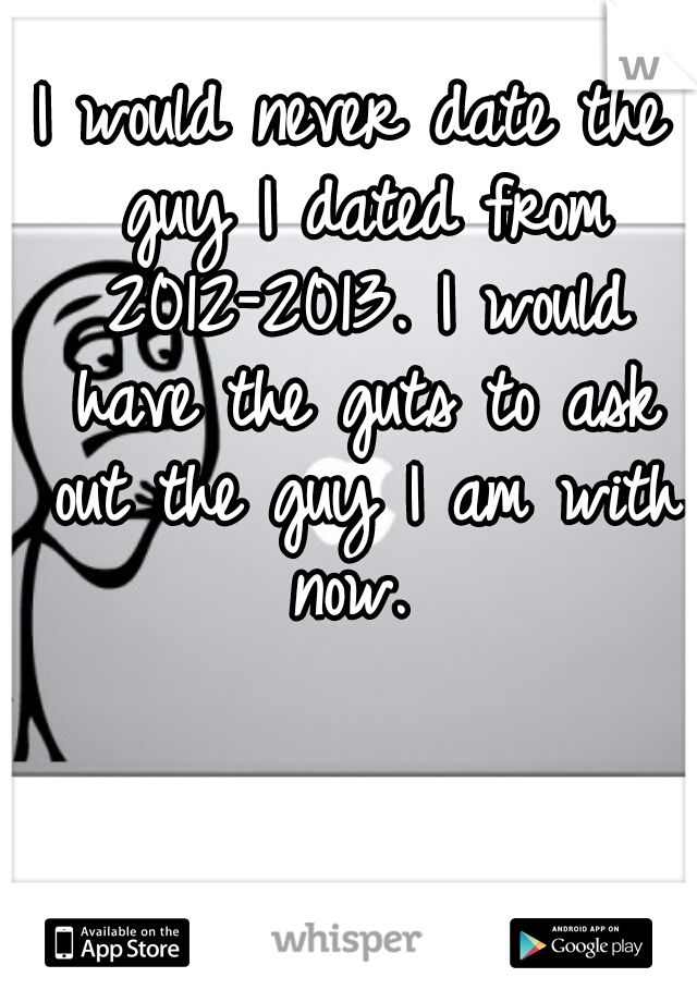 I would never date the guy I dated from 2012-2013. I would have the guts to ask out the guy I am with now. 