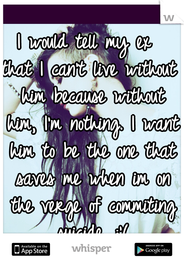 I would tell my ex 
that I can't live without him because without him, I'm nothing. I want him to be the one that saves me when im on the verge of commiting suicide. :'(