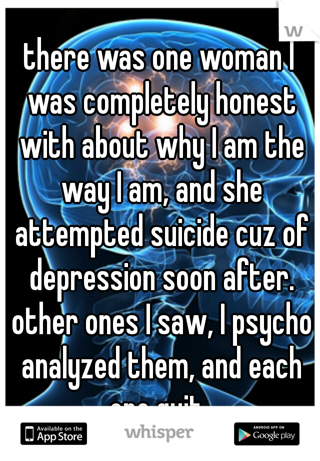 there was one woman I was completely honest with about why I am the way I am, and she attempted suicide cuz of depression soon after. other ones I saw, I psycho analyzed them, and each one quit. 