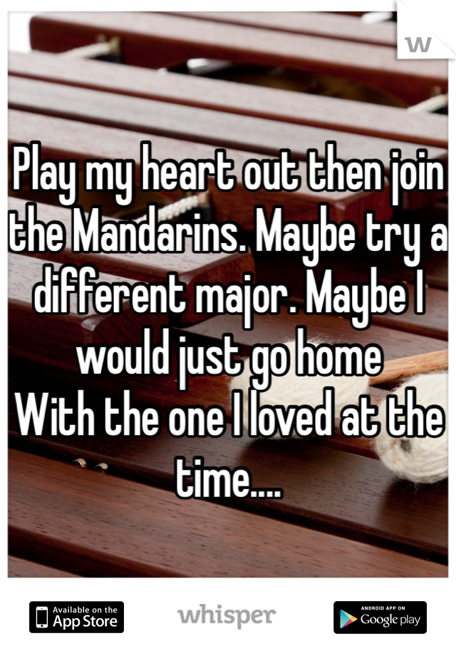 Play my heart out then join the Mandarins. Maybe try a different major. Maybe I would just go home 
With the one I loved at the time....