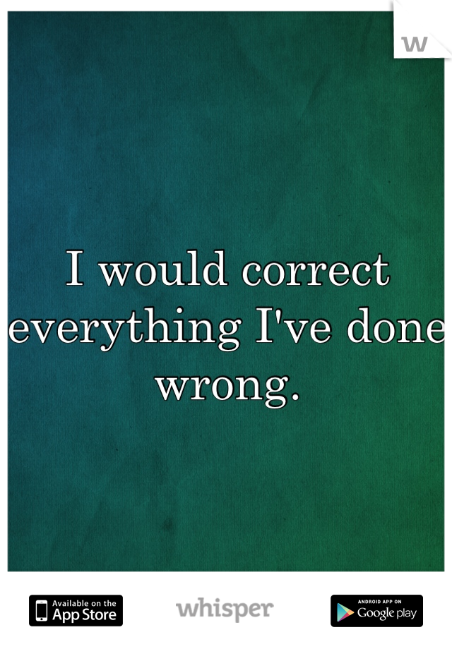 I would correct everything I've done wrong. 