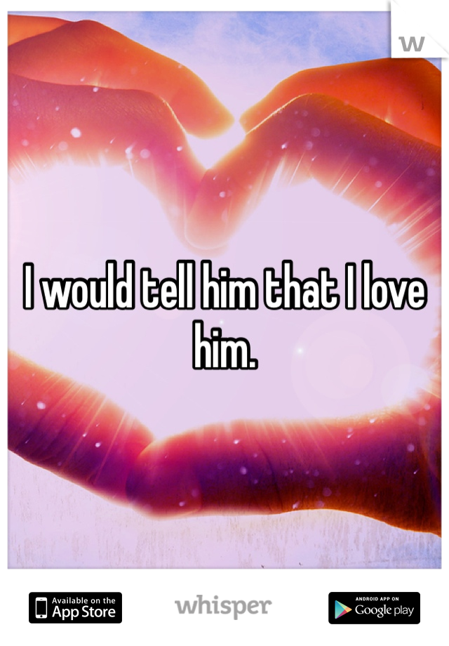 I would tell him that I love him.