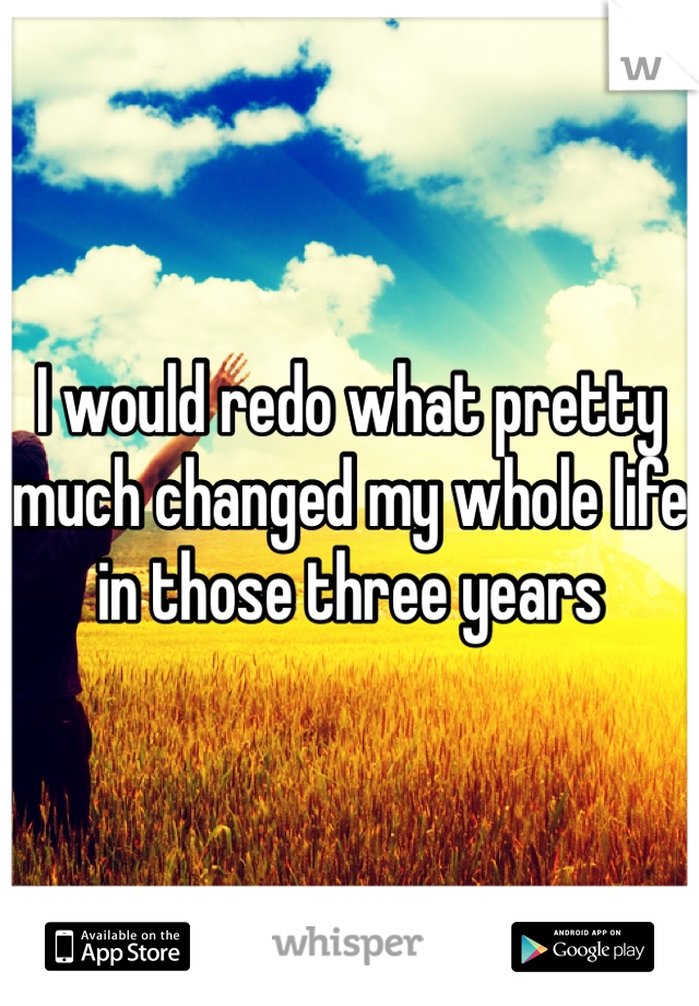 I would redo what pretty much changed my whole life in those three years 