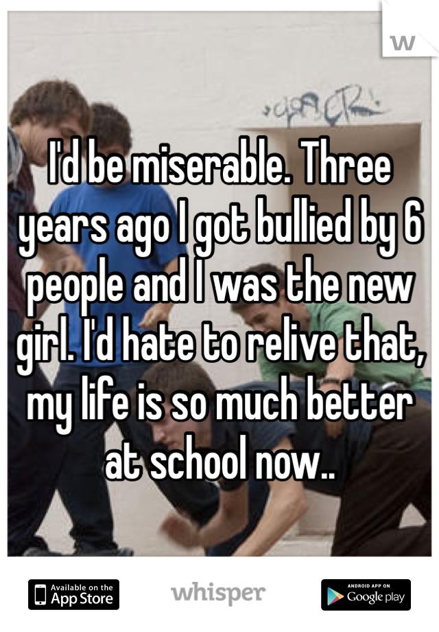 I'd be miserable. Three years ago I got bullied by 6 people and I was the new girl. I'd hate to relive that, my life is so much better at school now..