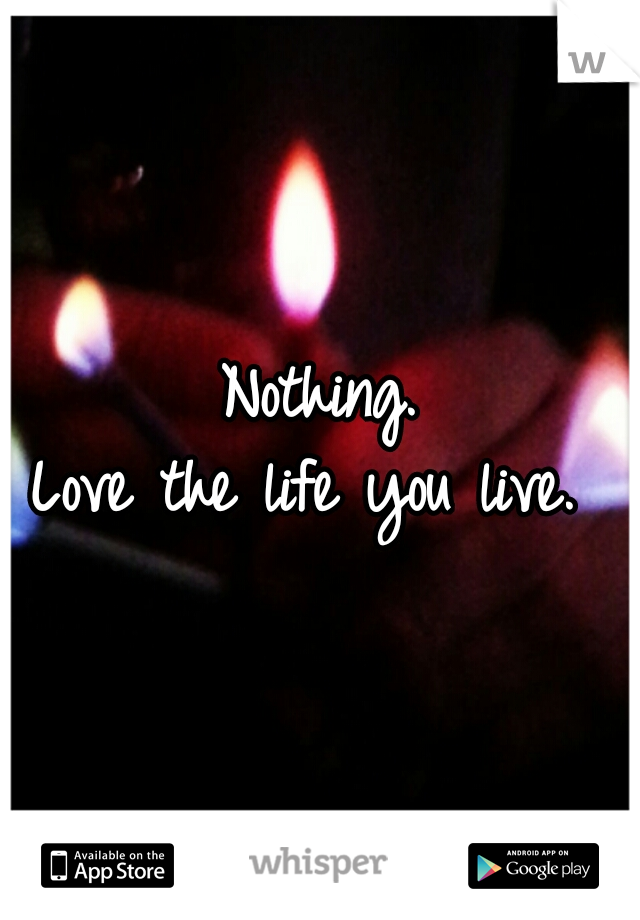 Nothing.
Love the life you live. 