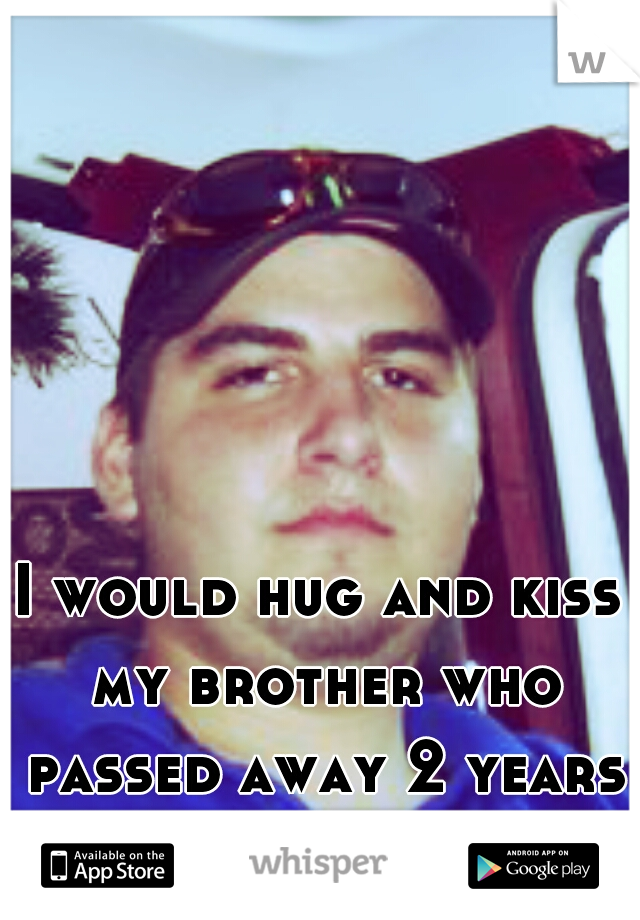 I would hug and kiss my brother who passed away 2 years ago RIP KEVI