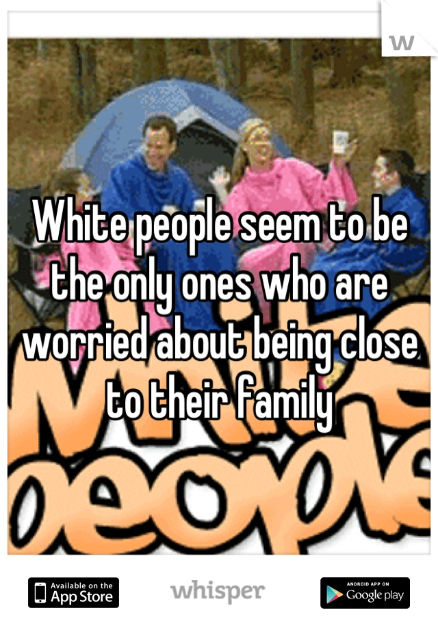 White people seem to be the only ones who are worried about being close to their family