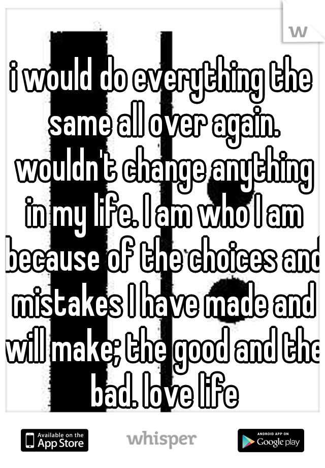 i would do everything the same all over again. wouldn't change anything in my life. I am who I am because of the choices and mistakes I have made and will make; the good and the bad. love life