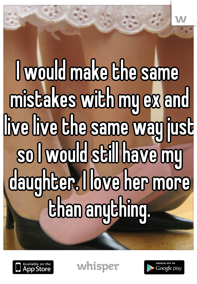 I would make the same mistakes with my ex and live live the same way just so I would still have my daughter. I love her more than anything.