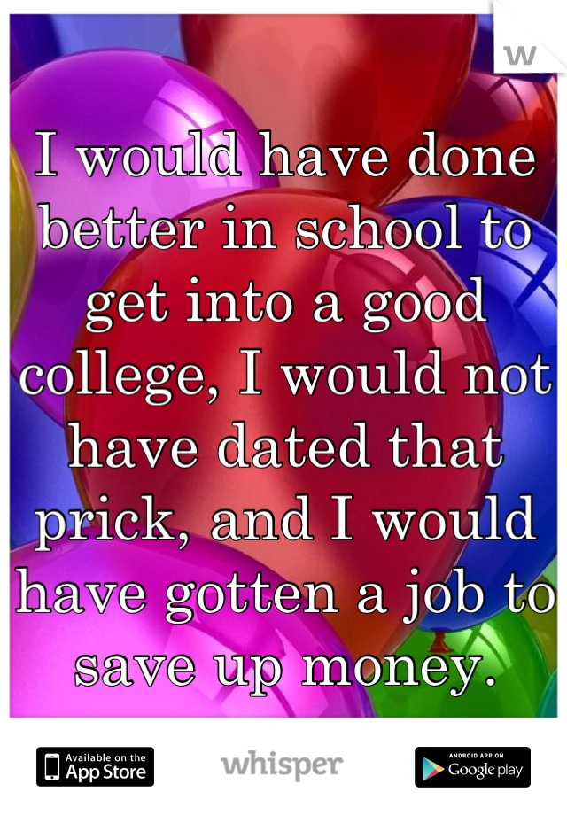 I would have done better in school to get into a good college, I would not have dated that prick, and I would have gotten a job to save up money.