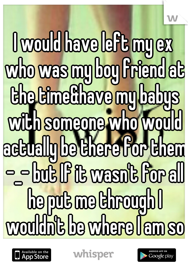 I would have left my ex who was my boy friend at the time&have my babys with someone who would actually be there for them -_- but If it wasn't for all he put me through I wouldn't be where I am so idk