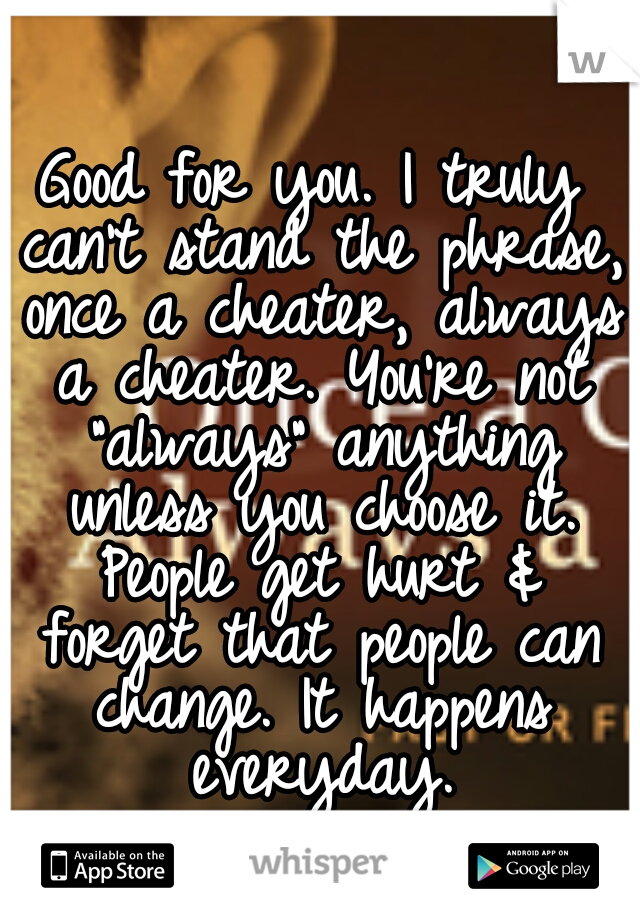 Good for you. I truly can't stand the phrase, once a cheater, always a cheater. You're not "always" anything unless you choose it. People get hurt & forget that people can change. It happens everyday.