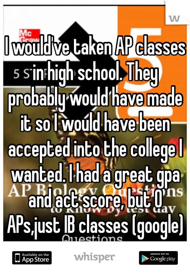 I would've taken AP classes in high school. They probably would have made it so I would have been accepted into the college I wanted. I had a great gpa and act score, but 0 APs,just IB classes (google)