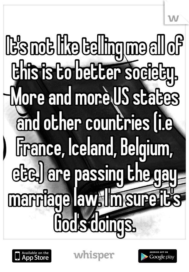 It's not like telling me all of this is to better society. More and more US states and other countries (i.e France, Iceland, Belgium, etc.) are passing the gay marriage law. I'm sure it's God's doings.