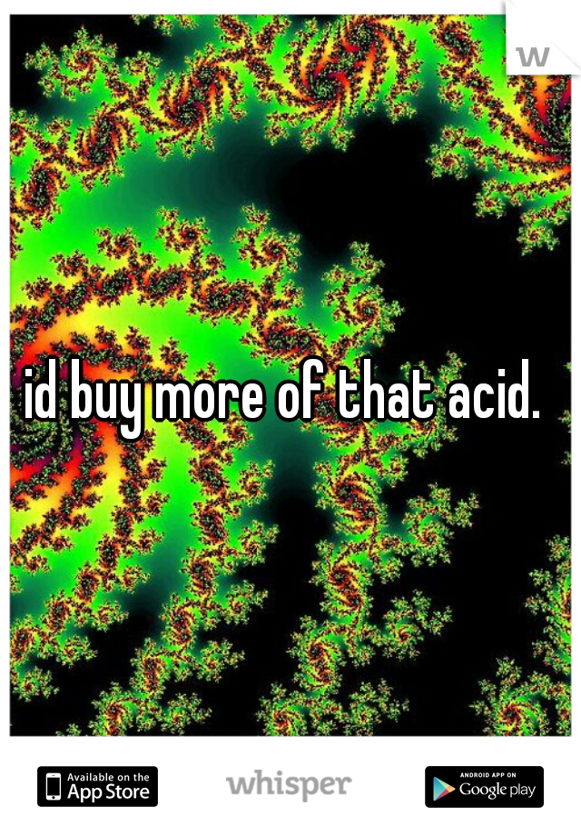 id buy more of that acid. 