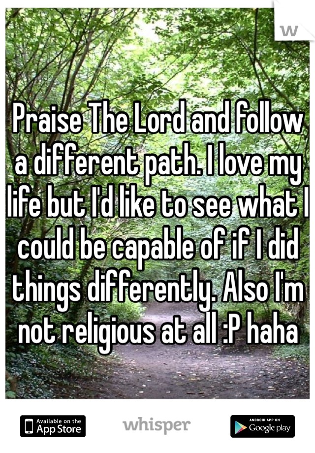 Praise The Lord and follow a different path. I love my life but I'd like to see what I could be capable of if I did things differently. Also I'm not religious at all :P haha