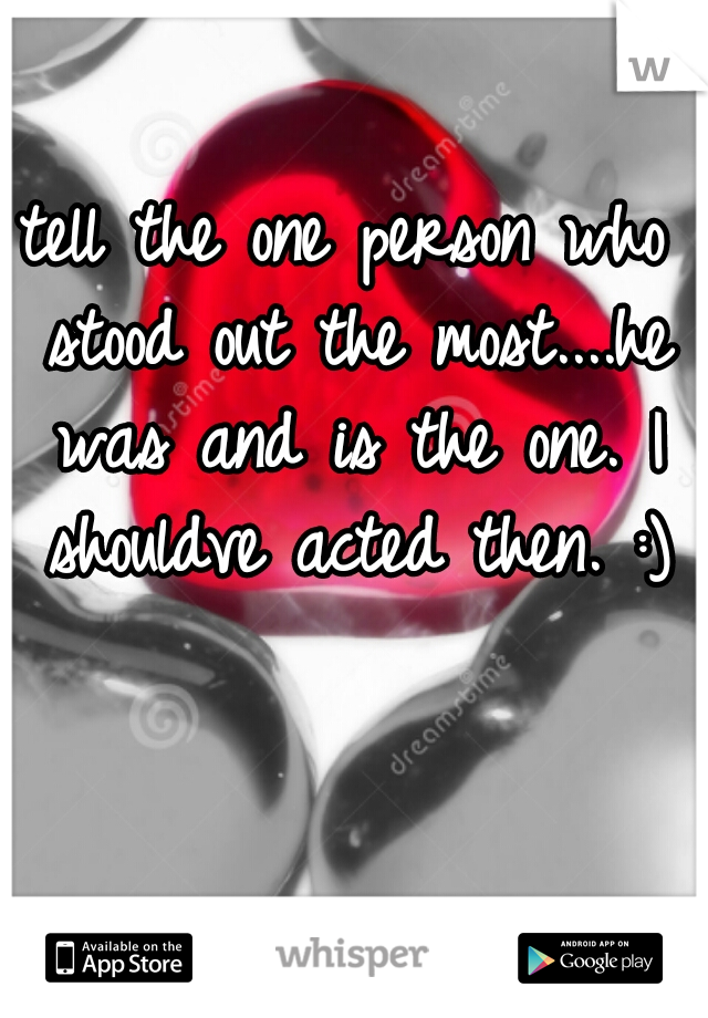 tell the one person who stood out the most....he was and is the one. I shouldve acted then. :)