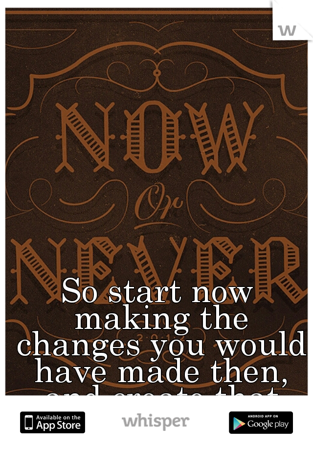 So start now making the changes you would have made then, and create that better life! :)