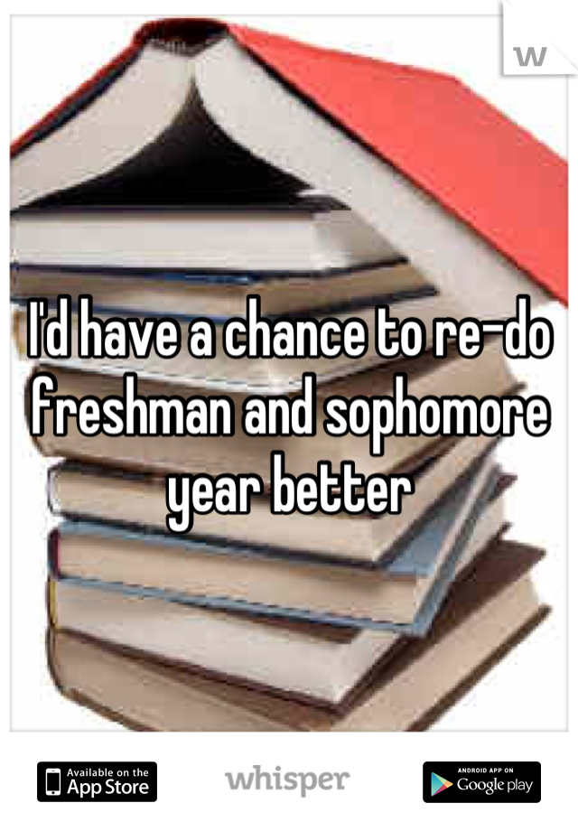 I'd have a chance to re-do freshman and sophomore year better