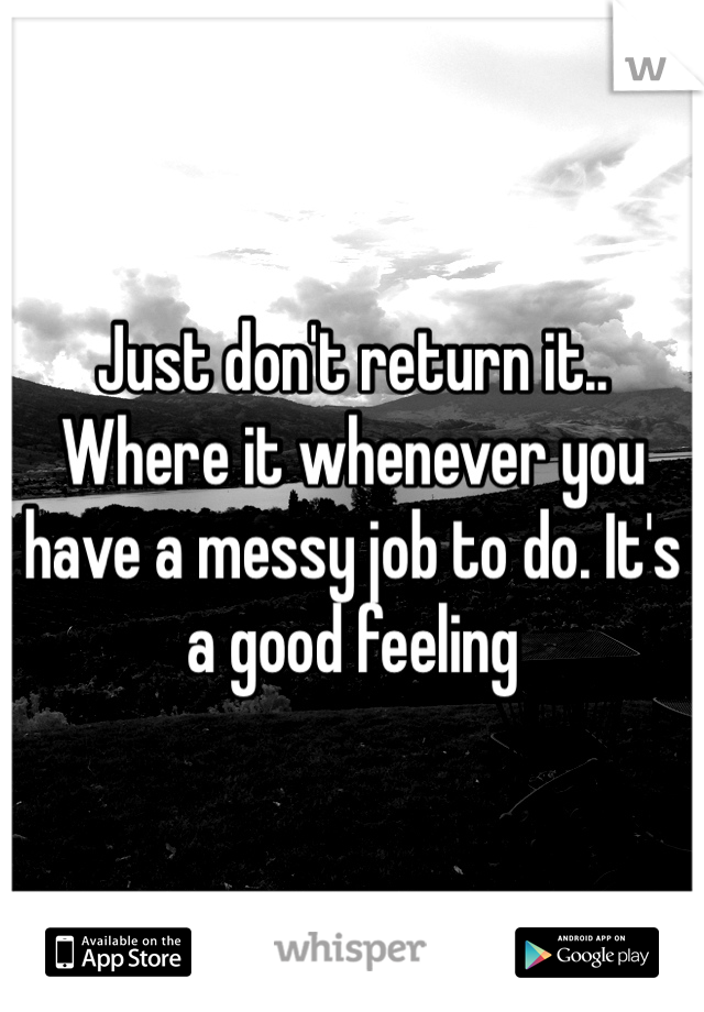 Just don't return it.. Where it whenever you have a messy job to do. It's a good feeling