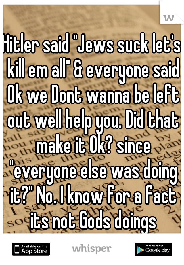 Hitler said "Jews suck let's kill em all" & everyone said Ok we Dont wanna be left out well help you. Did that make it Ok? since "everyone else was doing it?" No. I know for a fact its not Gods doings