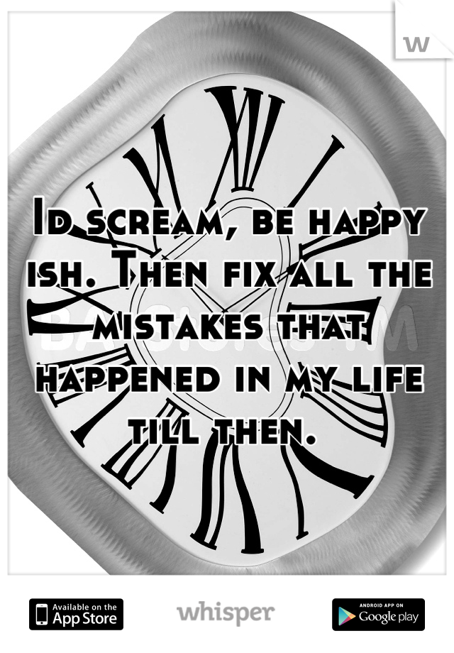 Id scream, be happy ish. Then fix all the mistakes that happened in my life till then. 