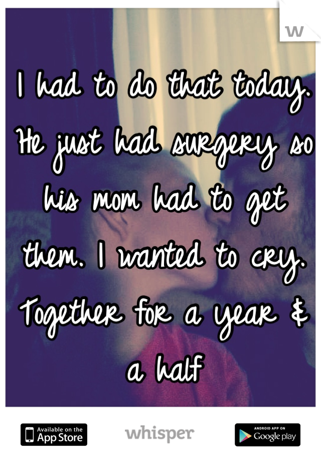 I had to do that today. He just had surgery so his mom had to get them. I wanted to cry. Together for a year & a half
