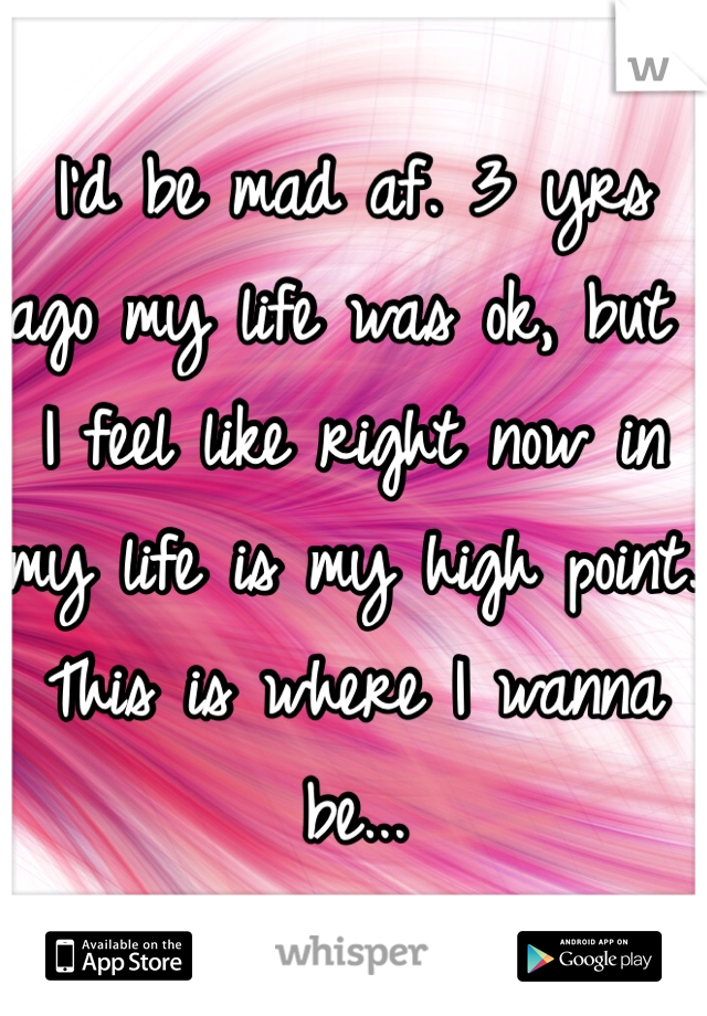 I'd be mad af. 3 yrs ago my life was ok, but I feel like right now in my life is my high point. This is where I wanna be...