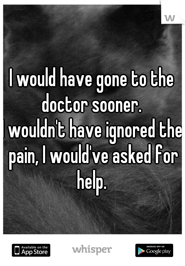 I would have gone to the doctor sooner. 
I wouldn't have ignored the pain, I would've asked for help. 
