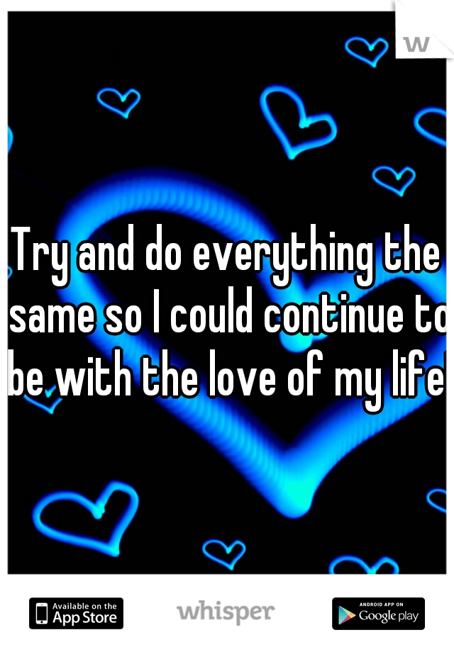 Try and do everything the same so I could continue to be with the love of my life!