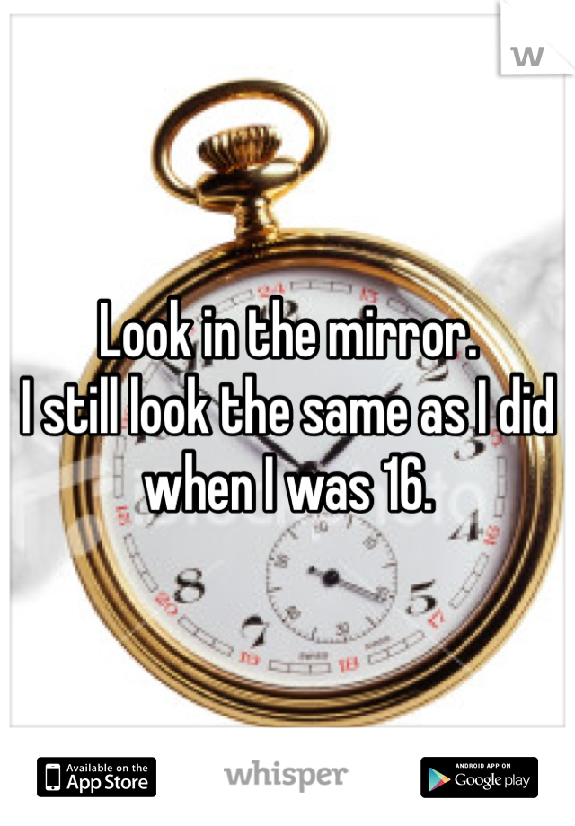 Look in the mirror.
I still look the same as I did when I was 16.