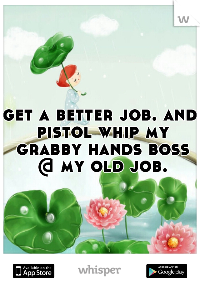 get a better job. and pistol whip my grabby hands boss @ my old job.