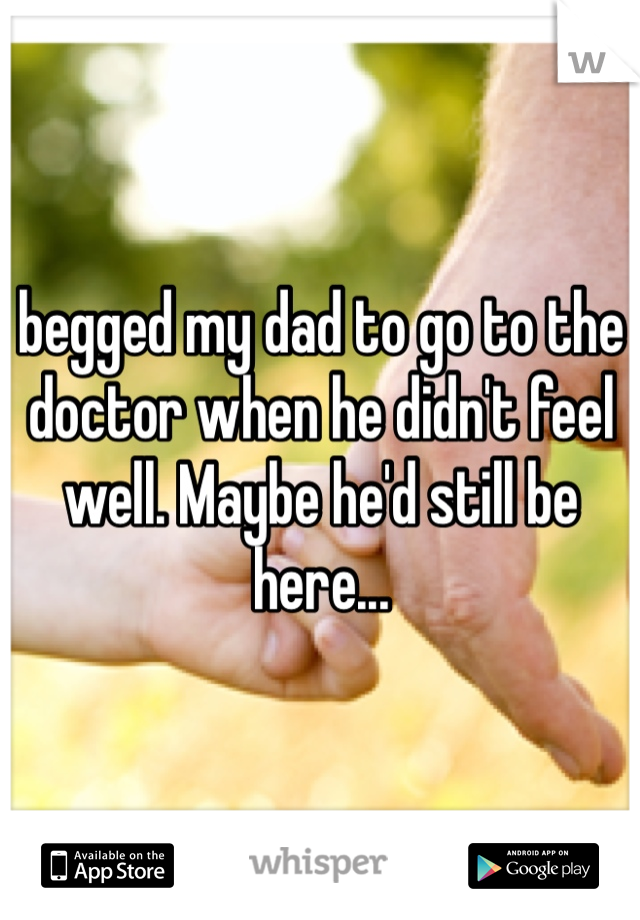 begged my dad to go to the doctor when he didn't feel well. Maybe he'd still be here...