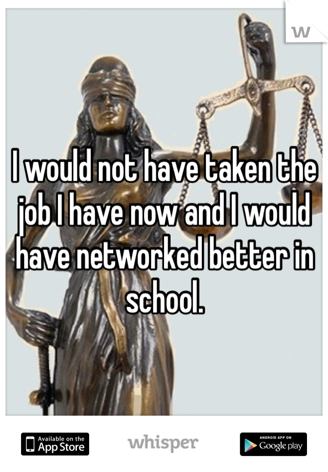 I would not have taken the job I have now and I would have networked better in school.