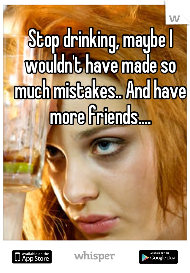 Stop drinking, maybe I wouldn't have made so much mistakes.. And have more friends....