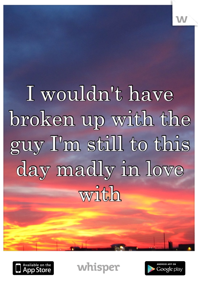 I wouldn't have broken up with the guy I'm still to this day madly in love with 