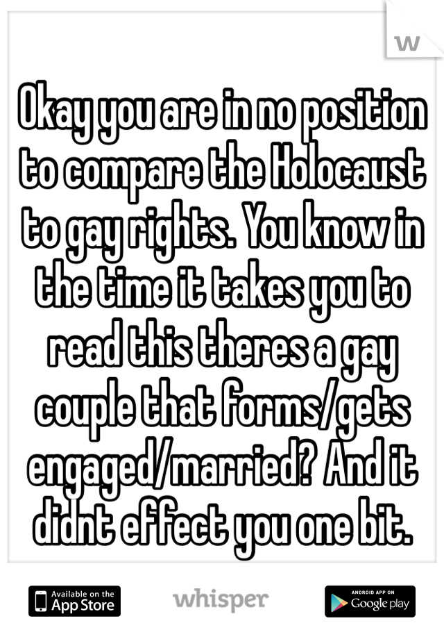 Okay you are in no position to compare the Holocaust to gay rights. You know in the time it takes you to read this theres a gay couple that forms/gets engaged/married? And it didnt effect you one bit. 