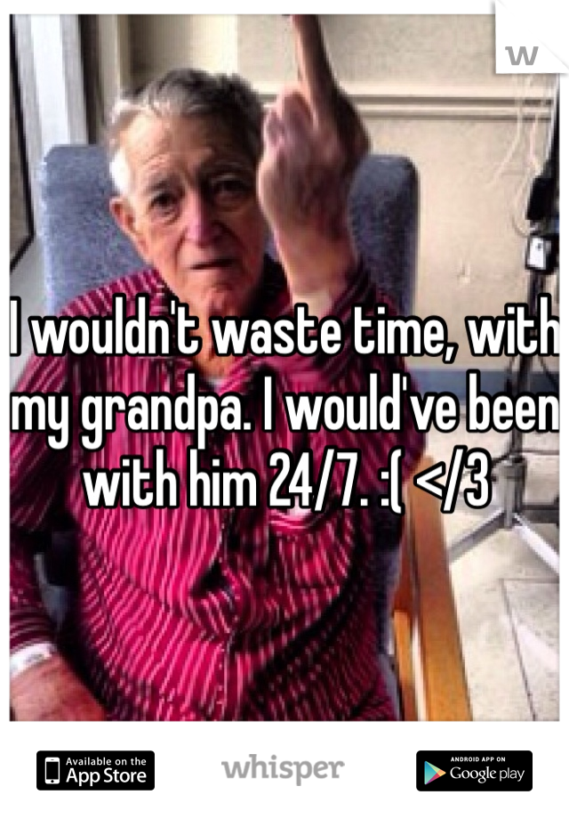 I wouldn't waste time, with my grandpa. I would've been with him 24/7. :( </3