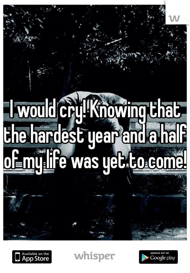 I would cry! Knowing that the hardest year and a half of my life was yet to come! 