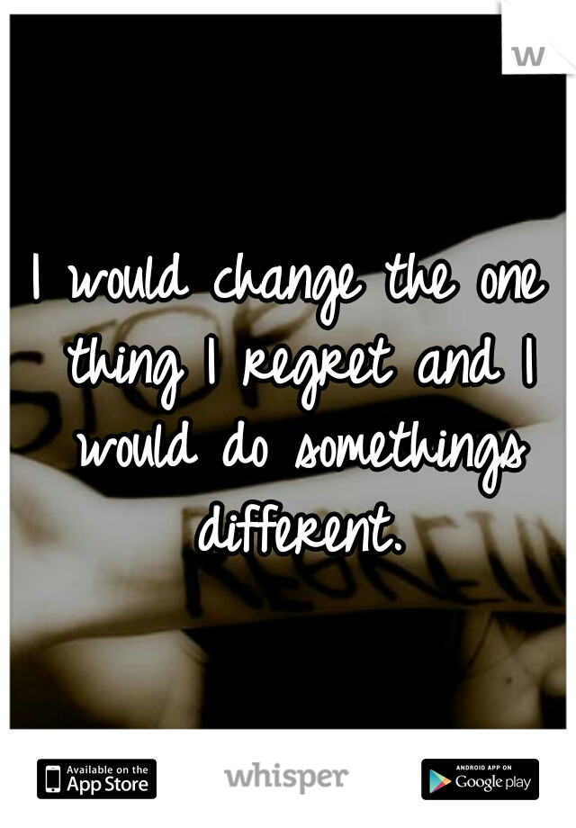 I would change the one thing I regret and I would do somethings different.