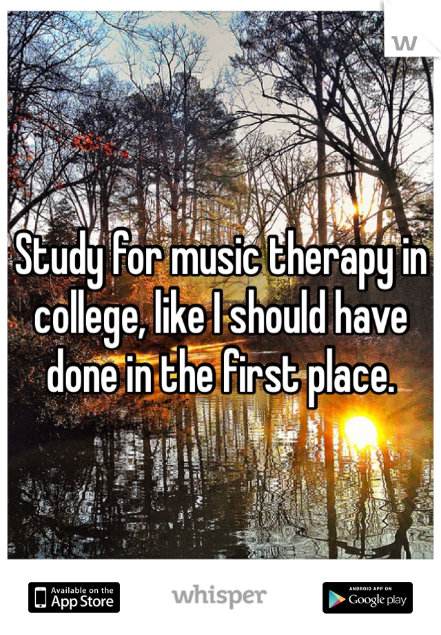 Study for music therapy in college, like I should have done in the first place. 