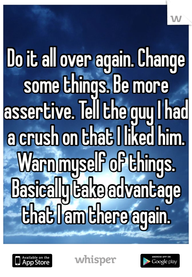 Do it all over again. Change some things. Be more assertive. Tell the guy I had a crush on that I liked him. Warn myself of things. Basically take advantage that I am there again. 