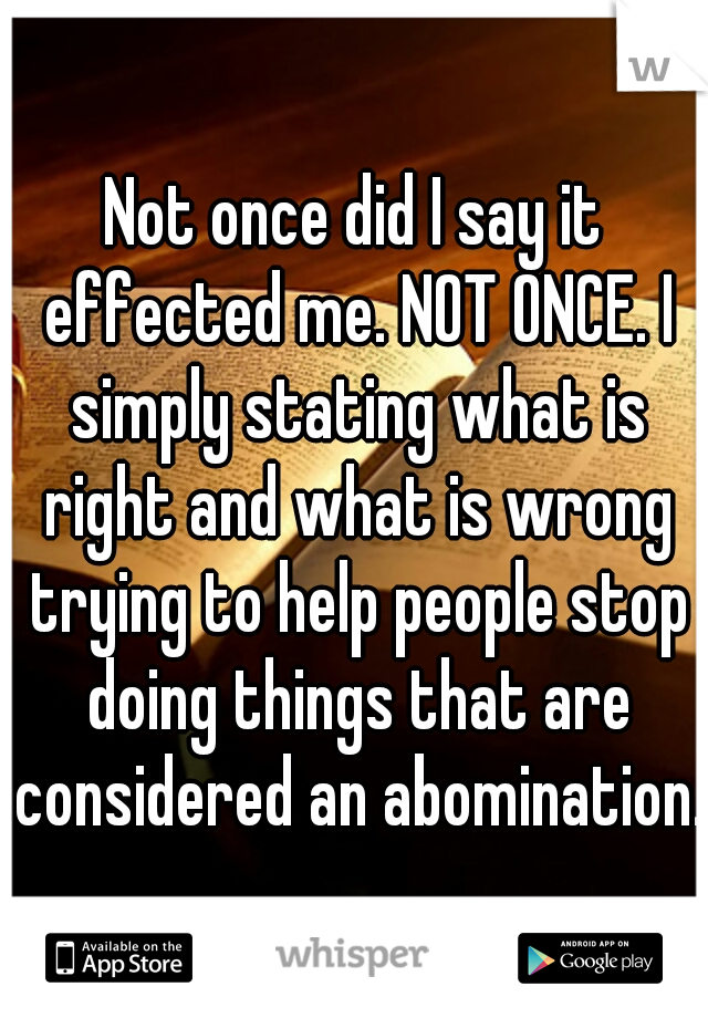 Not once did I say it effected me. NOT ONCE. I simply stating what is right and what is wrong trying to help people stop doing things that are considered an abomination. 