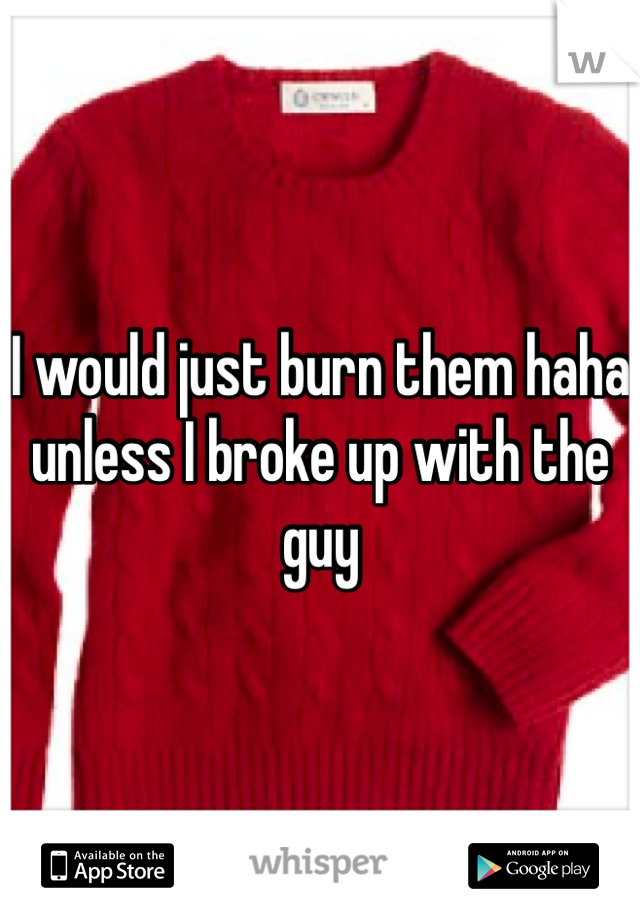 I would just burn them haha unless I broke up with the guy